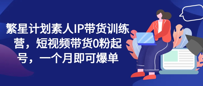 繁星计划素人IP带货训练营，短视频带货0粉起号，一个月即可爆单_微雨项目网