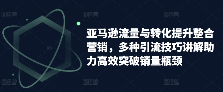 亚马逊流量与转化提升整合营销，多种引流技巧讲解助力高效突破销量瓶颈_微雨项目网