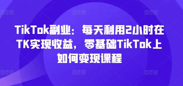 TikTok副业：每天利用2小时在TK实现收益，零基础TikTok上如何变现课程_微雨项目网