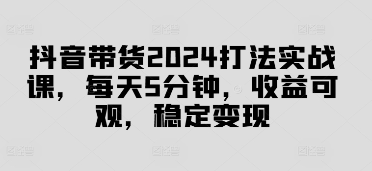 抖音带货2024打法实战课，每天5分钟，收益可观，稳定变现【揭秘】_微雨项目网