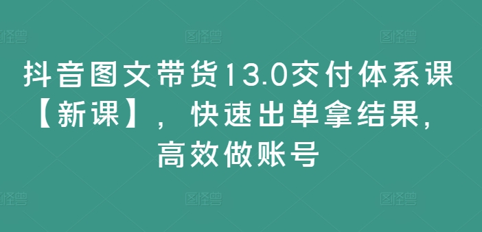 抖音图文带货13.0交付体系课【新课】，快速出单拿结果，高效做账号_微雨项目网