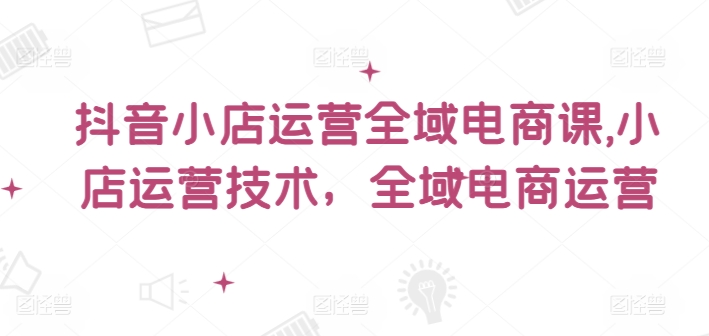 抖音小店运营全域电商课，​小店运营技术，全域电商运营_微雨项目网