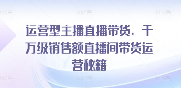 运营型主播直播带货，​千万级销售额直播间带货运营秘籍_微雨项目网