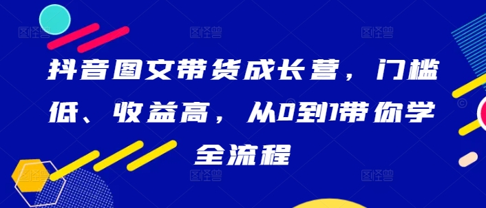 抖音图文带货成长营，门槛低、收益高，从0到1带你学全流程_微雨项目网