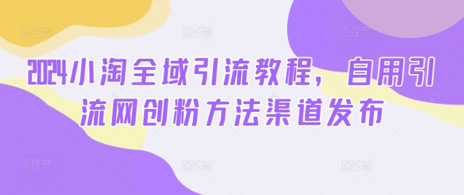 2024小淘全域引流教程，自用引流网创粉方法渠道发布_微雨项目网