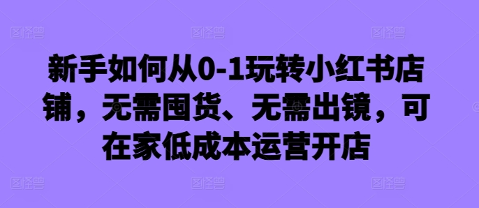 新手如何从0-1玩转小红书店铺，无需囤货、无需出镜，可在家低成本运营开店_微雨项目网