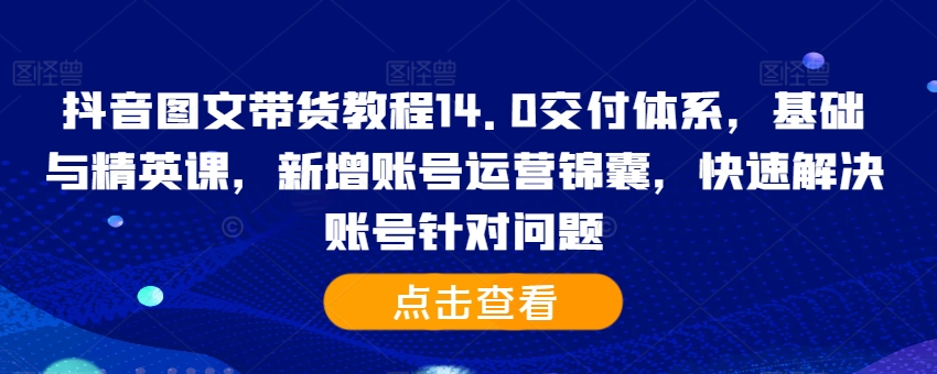 抖音图文带货教程14.0交付体系，基础与精英课，新增账号运营锦囊，快速解决账号针对问题_微雨项目网