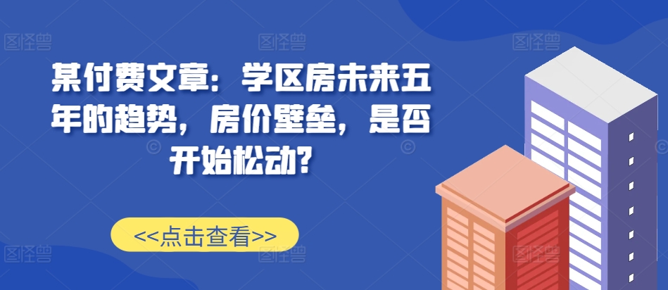 某付费文章：学区房未来五年的趋势，房价壁垒，是否开始松动?_微雨项目网