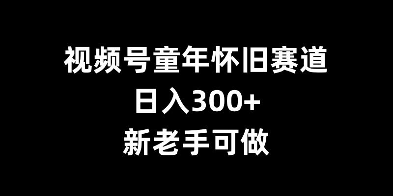 视频号童年怀旧赛道，日入300+，新老手可做【揭秘】_微雨项目网