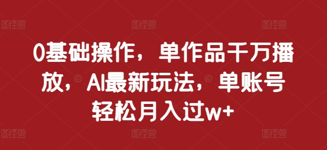 0基础操作，单作品千万播放，AI最新玩法，单账号轻松月入过w+【揭秘】_微雨项目网