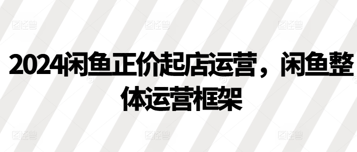 2024闲鱼正价起店运营，闲鱼整体运营框架_微雨项目网