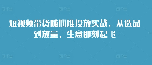 短视频带货随心推投放实战，从选品到放量，生意即刻起飞_微雨项目网