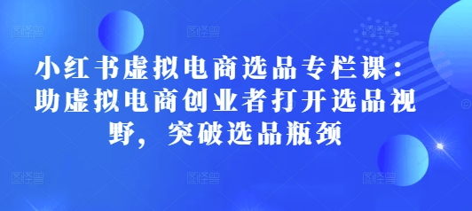 小红书虚拟电商选品专栏课：助虚拟电商创业者打开选品视野，突破选品瓶颈_微雨项目网