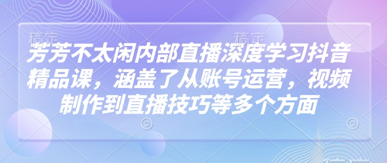 芳芳不太闲内部直播深度学习抖音精品课，涵盖了从账号运营，视频制作到直播技巧等多个方面_微雨项目网