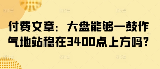 付费文章：大盘能够一鼓作气地站稳在3400点上方吗?_微雨项目网