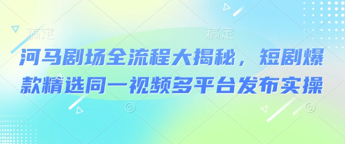 河马剧场全流程大揭秘，短剧爆款精选同一视频多平台发布实操_微雨项目网